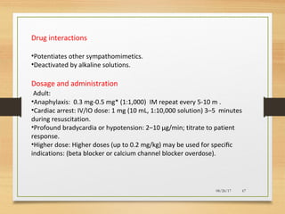 08/26/17 67
Drug interactions
•Potentiates other sympathomimetics.
•Deactivated by alkaline solutions.
Dosage and administration
Adult:
•Anaphylaxis: 0.3 mg-0.5 mg* (1:1,000) IM repeat every 5-10 m .
•Cardiac arrest: IV/IO dose: 1 mg (10 mL, 1:10,000 solution) 3–5 minutes
during resuscitation.
•Profound bradycardia or hypotension: 2–10 µg/min; titrate to patient
response.
•Higher dose: Higher doses (up to 0.2 mg/kg) may be used for speciﬁc
indications: (beta blocker or calcium channel blocker overdose).
 
