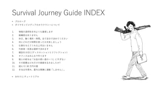 Survival Journey Guide INDEX
• プロローグ
• ダイヤモンドメディアのホラクラシーについて
1. 情報の透明性を何よりも重視します
2. 組織図はありません
3. 休日、働く場所・時間。全て自分で決めてください
4...