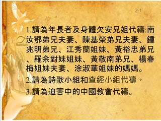1.請為年長者及身體欠安兄姐代禱:南
汝鄂弟兄夫妻、陳基榮弟兄夫妻、鍾
兆明弟兄、江秀蘭姐妹、黃裕忠弟兄
、羅余對妹姐妹、黃敬南弟兄、楊春
梅姐妹夫妻、涂淑華姐妹的媽媽。
2.請為詩歌小組和查經小組代禱。
3.請為迫害中的中國教會代禱。
2-1
 