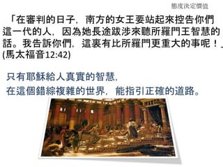 態度決定價值
「在審判的日子，南方的女王要站起來控告你們
這一代的人，因為她長途跋涉來聽所羅門王智慧的
話。我告訴你們，這裏有比所羅門更重大的事呢！」
(馬太福音12:42)
只有耶穌給人真實的智慧，
在這個錯綜複雜的世界，能指引正確的道路。
 
