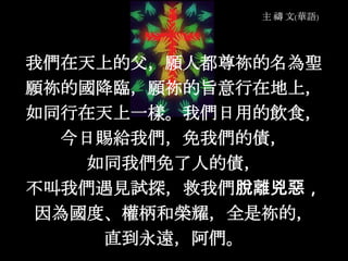 我們在天上的父，願人都尊祢的名為聖
願祢的國降臨，願祢的旨意行在地上，
如同行在天上一樣。我們日用的飲食，
今日賜給我們，免我們的債，
如同我們免了人的債，
不叫我們遇見試探，救我們脫離兇惡，
因為國度、權柄和榮耀，全是祢的，
直到永遠，阿們。
 