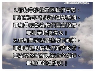 耶和華祢真偉大(華)3-2
1.耶和華沙龍賞賜我們平安，
耶和華尼西領我們爭戰得勝，
耶和華以勒為我們豐富預備，
耶和華祢真偉大！
2.耶和華拉法醫治我們的神，
耶和華羅以做我們的大牧者，
聖潔又公義奇妙策士全能神，
耶和華祢真偉大！
 