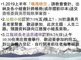 •1.2019上半年「帳務檢查」請教會會計、出
納及各小組會計將帳冊(或存摺影印本)送交
查帳委員吳思翰執事審查。
•2.公館小組訂於7/19(五)晚上7：30於湯美月
長老家聚會，歡迎參加，此次主題：人生二
路。預讀資料請向江德聲小組長索取。
•3.江龍順長老追思禮拜訂於8/25(日)上午
10:30在南庄教會舉行，歡迎要參加的同工
到公佈欄內登記，自行開車前往者每車補助
500元。
 