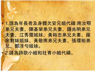 • 1.請為年長者及身體欠安兄姐代禱:南汝鄂
弟兄夫妻、陳基榮弟兄夫妻、鍾兆明弟兄
夫妻、江秀蘭姐妹、黃裕忠弟兄夫妻、羅
余對妹姐妹、黃敬南弟兄夫妻、張環裕弟
兄、鄭淳勻姐妹。
• 2.請為詩歌小組和社青小組代禱。
2-1
 