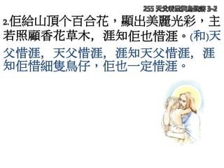 255 天父看屋簷鳥跌落 3-2
2.佢給山頂个百合花，顯出美麗光彩，主
若照顧香花草木，涯知佢也惜涯。(和)天
父惜涯，天父惜涯，涯知天父惜涯，涯
知佢惜細隻鳥仔，佢也一定惜涯。
 