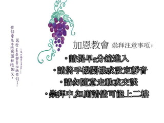 加恩教會 崇拜注意事項:
* 請提早5分鐘進入
* 請將手機關機或設定靜音
* 請勿隨意走動或交談
* 崇拜中,如廁請儘可能上二樓
 