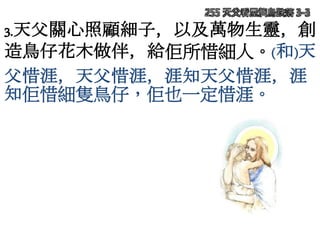255 天父看屋簷鳥跌落 3-3
3.天父關心照顧細子，以及萬物生靈，創
造鳥仔花木做伴，給佢所惜細人。(和)天
父惜涯，天父惜涯，涯知天父惜涯，涯
知佢惜細隻鳥仔，佢也一定惜涯。
 