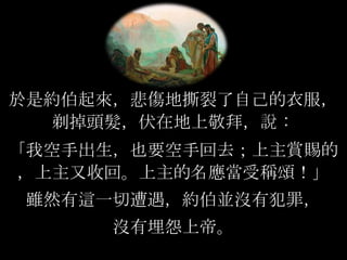 於是約伯起來，悲傷地撕裂了自己的衣服，
剃掉頭髮，伏在地上敬拜，說：
「我空手出生，也要空手回去；上主賞賜的
，上主又收回。上主的名應當受稱頌！」
雖然有這一切遭遇，約伯並沒有犯罪，
沒有埋怨上帝。
 