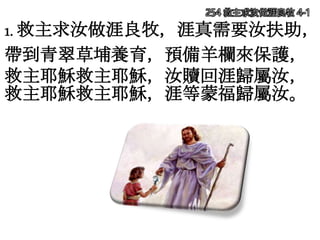 254 救主求汝做涯良牧 4-1
1. 救主求汝做涯良牧，涯真需要汝扶助，
帶到青翠草埔養育，預備羊欄來保護，
救主耶穌救主耶穌，汝贖回涯歸屬汝，
救主耶穌救主耶穌，涯等蒙福歸屬汝。
 