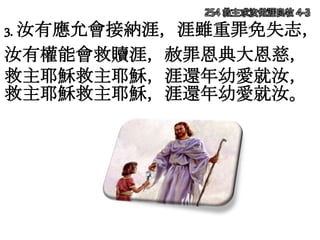 254 救主求汝做涯良牧 4-3
3. 汝有應允會接納涯，涯雖重罪免失志，
汝有權能會救贖涯，赦罪恩典大恩慈，
救主耶穌救主耶穌，涯還年幼愛就汝，
救主耶穌救主耶穌，涯還年幼愛就汝。
 