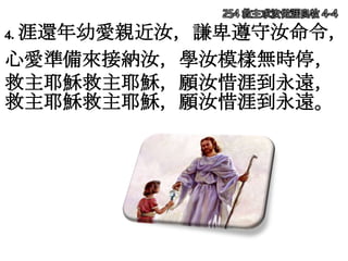 254 救主求汝做涯良牧 4-4
4. 涯還年幼愛親近汝，謙卑遵守汝命令，
心愛準備來接納汝，學汝模樣無時停，
救主耶穌救主耶穌，願汝惜涯到永遠，
救主耶穌救主耶穌，願汝惜涯到永遠。
 
