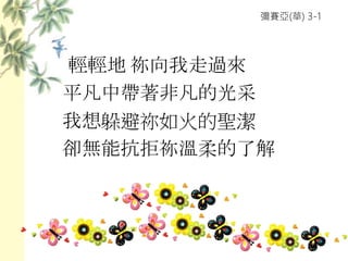 彌賽亞(華) 3-1
輕輕地 祢向我走過來
平凡中帶著非凡的光采
我想躲避祢如火的聖潔
卻無能抗拒祢溫柔的了解
 
