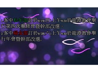 1.客中松年部訂於9/19(四)上午9:20於龍潭教會舉
行第四次靈修會暨幹部改選。
2.客中婦女部訂於9/28(六)上午9:30於龍潭教會舉
行年會暨幹部改選。
 