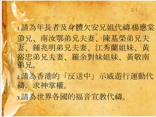 1.請為年長者及身體欠安兄姐代禱:楊應棠
弟兄、南汝鄂弟兄夫妻、陳基榮弟兄夫
妻、鍾兆明弟兄夫妻、江秀蘭姐妹、黃
裕忠弟兄夫妻、羅余對妹姐妹、黃敬南
弟兄。
2.請為香港的「反送中」示威遊行運動代
禱，求神掌權。
3.請為世界各國的福音宣教代禱。
2-1
 