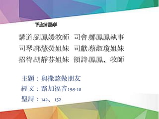 下主日服事
講道:劉鳳媛牧師 司會:鄭鳳鳳執事
司琴:郭慧熒姐妹 司獻:蔡淑瓊姐妹
招待:胡靜芬姐妹 領詩:鳳鳳、牧師
主題：與撒該做朋友
經文：路加福音19:9-10
聖詩：142、152
 