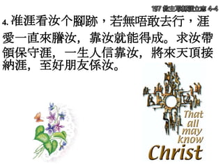 4. 准涯看汝个腳跡，若無唔敢去行，涯
愛一直來謄汝，靠汝就能得成。求汝帶
領保守涯，一生人信靠汝，將來天頂接
納涯，至好朋友係汝。
197 救主耶穌涯立志 4-4
 