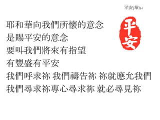 平安(華)2-1
耶和華向我們所懷的意念
是賜平安的意念
要叫我們將來有指望
有豐盛有平安
我們呼求祢 我們禱告祢 祢就應允我們
我們尋求祢專心尋求祢 就必尋見祢
 