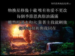 祢的恩典夠我用(華) 2-1
物換星移幾十載 唯有祢愛不更改
每個季節恩典脂油滿滿
雖然經過水和火 靠著主我就剛強
每時每刻祢與我同在
 