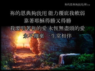 祢的恩典夠我用(華) 2-2
祢的恩典夠我用 能力覆庇我軟弱
靠著耶穌得勝又得勝
我要唱著祢的愛 永恆無盡頭的愛
永不離棄 一生常相伴
 