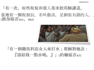 與撒該做朋友
「有一次，好些稅棍和壞人都來聽耶穌講道。
當地有一個稅務長，名叫撒該，是個很有錢的人。」
(路加福音15:1、19:2)
「有一個撒馬利亞女人來打水；耶穌對她說：
『請給我一點水喝。』」(約翰福音4:7)
 