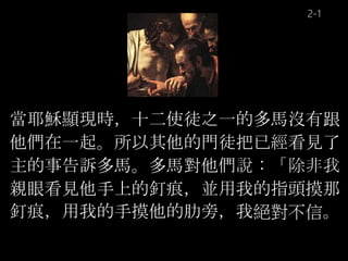 當耶穌顯現時，十二使徒之一的多馬沒有跟
他們在一起。所以其他的門徒把已經看見了
主的事告訴多馬。多馬對他們說：「除非我
親眼看見他手上的釘痕，並用我的指頭摸那
釘痕，用我的手摸他的肋旁，我絕對不信。
2-1
 