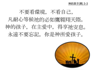 不要看環境，不看自己，
凡耐心等候祂的必如鷹翱翔天際。
神的孩子，在主愛中，得享祂安息。
永遠不要忘記，你是神所愛孩子。
神的孩子(華) 3-3
 