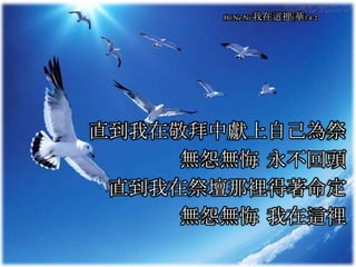 直到我在敬拜中獻上自己為祭
無怨無悔 永不回頭
直到我在祭壇那裡得著命定
無怨無悔 我在這裡
Hi Ne Ni 我在這裡(華) 4-2
 