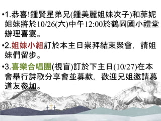 •1.恭喜!鍾賢星弟兄(鍾美麗姐妹次子)和菲妮
姐妹將於10/26(六)中午12:00於鶴岡國小禮堂
辦理喜宴。
•2.姐妹小組訂於本主日崇拜結束聚會，請姐
妹們留步。
•3.喜樂合唱團(視盲)訂於下主日(10/27)在本
會舉行詩歌分享會並募款，歡迎兄姐邀請慕
道友參加。
 