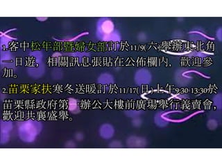 1.客中松年部暨婦女部訂於11/9(六)舉辦東北角
一日遊，相關訊息張貼在公佈欄內，歡迎參
加。
2.苗栗家扶寒冬送暖訂於11/17(日)上午9:30-13:30於
苗栗縣政府第一辦公大樓前廣場舉行義賣會，
歡迎共襄盛舉。
 