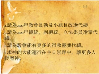 4.請為2020年教會長執及小組長改選代禱
5.請為2020年總統、副總統、立法委員選舉代
禱。
6.請為教會能有更多的得救靈魂代禱。
7.求神的大能運行在主日崇拜中，讓更多人
經歷神。
2-2
 