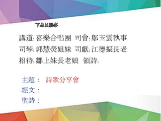 下主日服事
講道: 喜樂合唱團 司會: 鄔玉雲執事
司琴: 郭慧熒姐妹 司獻: 江德振長老
招待: 鄒上妹長老娘 領詩:
主題： 詩歌分享會
經文：
聖詩：
 