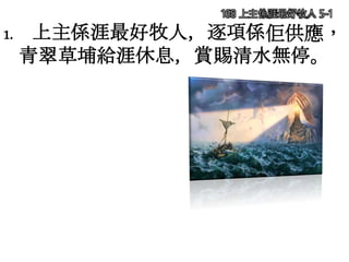 168 上主係涯最好牧人 5-1
1. 上主係涯最好牧人，逐項係佢供應，
青翠草埔給涯休息，賞賜清水無停。
 