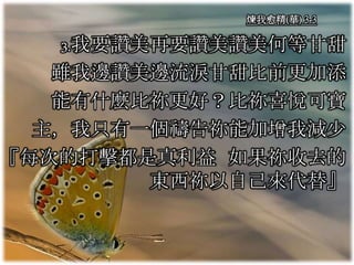 煉我愈精(華) 3-3
3.我要讚美再要讚美讚美何等甘甜
雖我邊讚美邊流淚甘甜比前更加添
能有什麼比祢更好？比祢喜悅可寶
主，我只有一個禱告祢能加增我減少
『每次的打擊都是真利益 如果祢收去的
東西祢以自己來代替』
 