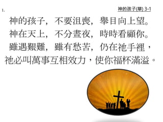神的孩子(華) 3-11.
神的孩子，不要沮喪，舉目向上望。
神在天上，不分晝夜，時時看顧你。
雖遇艱難，雖有愁苦，仍在祂手裡，
祂必叫萬事互相效力，使你福杯滿溢。
 