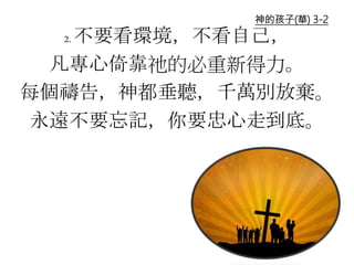 2. 不要看環境，不看自己，
凡專心倚靠祂的必重新得力。
每個禱告，神都垂聽，千萬別放棄。
永遠不要忘記，你要忠心走到底。
神的孩子(華) 3-2
 