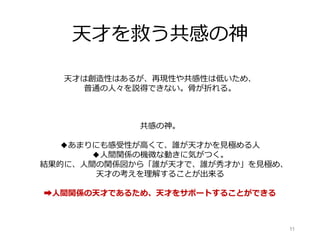 天才を救う共感の神
11
天才は創造性はあるが、再現性や共感性は低いため、
普通の人々を説得できない。骨が折れる。
共感の神。
◆あまりにも感受性が高くて、誰が天才かを見極める人
◆人間関係の機微な動きに気がつく。
結果的に、人間の関係図から「誰が天才で、誰が秀才か」を見極め、
天才の考えを理解することが出来る
➡人間関係の天才であるため、天才をサポートすることができる
 