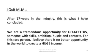 Individual results will vary. (c) 2018
www.OnlineMLMCommunity.com
10
I Quit MLM...
After 17-years in the industry, this is what I have
concluded:
We are a tremendous opportunity for GO-GETTERS,
someone with skills, ambition, hustle and contacts. For
this rare person, I believe there is no better opportunity
in the world to create a HUGE income.
 
