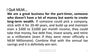Individual results will vary. (c) 2018
www.OnlineMLMCommunity.com
11
I Quit MLM...
We are a great business for the part-timer, someone
who doesn't have a lot of money but wants to create
long-term wealth. If someone could pick a company,
stick with it for 20-40 years, and build up and maintain
even a $300 to $1000 per month income, they could
take that money, live debt free, invest wisely, and retire
as a millionaire (even if they were never officially a
MLM Millionaire). Combine that with the annual tax
savings and it is definitely win-win.
 
