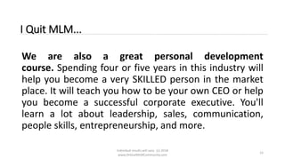 Individual results will vary. (c) 2018
www.OnlineMLMCommunity.com
12
I Quit MLM...
We are also a great personal development
course. Spending four or five years in this industry will
help you become a very SKILLED person in the market
place. It will teach you how to be your own CEO or help
you become a successful corporate executive. You'll
learn a lot about leadership, sales, communication,
people skills, entrepreneurship, and more.
 