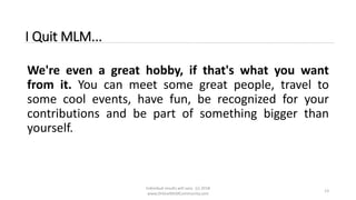 Individual results will vary. (c) 2018
www.OnlineMLMCommunity.com
13
I Quit MLM...
We're even a great hobby, if that's what you want
from it. You can meet some great people, travel to
some cool events, have fun, be recognized for your
contributions and be part of something bigger than
yourself.
 