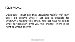 Individual results will vary. (c) 2018
www.OnlineMLMCommunity.com
14
I Quit MLM...
Obviously, I must say that individual results will vary,
but I do believe what I just said is possible for
EVERYONE reading this email. You just have to decide
what participation level you will choose. There is no
right or wrong answer.
 