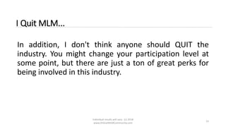 Individual results will vary. (c) 2018
www.OnlineMLMCommunity.com
15
I Quit MLM...
In addition, I don't think anyone should QUIT the
industry. You might change your participation level at
some point, but there are just a ton of great perks for
being involved in this industry.
 