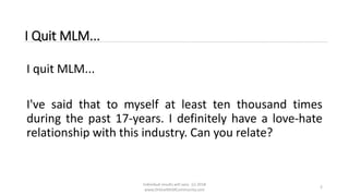 Individual results will vary. (c) 2018
www.OnlineMLMCommunity.com
2
I Quit MLM...
I quit MLM...
I've said that to myself at least ten thousand times
during the past 17-years. I definitely have a love-hate
relationship with this industry. Can you relate?
 