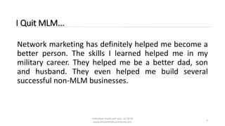 Individual results will vary. (c) 2018
www.OnlineMLMCommunity.com
4
I Quit MLM...
Network marketing has definitely helped me become a
better person. The skills I learned helped me in my
military career. They helped me be a better dad, son
and husband. They even helped me build several
successful non-MLM businesses.
 
