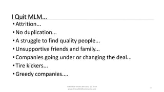 Individual results will vary. (c) 2018
www.OnlineMLMCommunity.com
6
I Quit MLM...
• Attrition...
• No duplication...
• A struggle to find quality people...
• Unsupportive friends and family...
• Companies going under or changing the deal...
• Tire kickers...
• Greedy companies....
 
