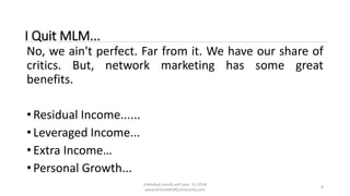 Individual results will vary. (c) 2018
www.OnlineMLMCommunity.com
8
I Quit MLM...
No, we ain't perfect. Far from it. We have our share of
critics. But, network marketing has some great
benefits.
• Residual Income......
• Leveraged Income...
• Extra Income…
• Personal Growth...
 
