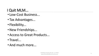 Individual results will vary. (c) 2018
www.OnlineMLMCommunity.com
9
I Quit MLM...
• Low-Cost Business...
• Tax Advantages...
• Flexibility...
• New Friendships...
• Access to Great Products...
• Travel...
• And much more...
 