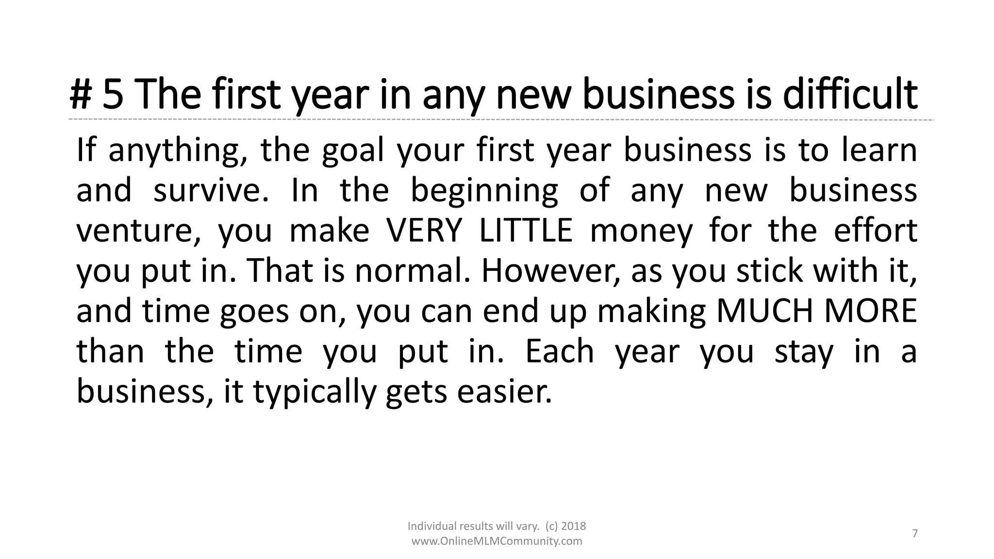 # 5 The first year in any new business is difficult
If anything, the goal your first year business is to learn
and survive. In the beginning of any new business
venture, you make VERY LITTLE money for the effort
you put in. That is normal. However, as you stick with it,
and time goes on, you can end up making MUCH MORE
than the time you put in. Each year you stay in a
business, it typically gets easier.
Individual results will vary. (c) 2018
www.OnlineMLMCommunity.com
7
 