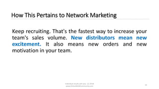 Individual results will vary. (c) 2018
www.OnlineMLMCommunity.com
10
How This Pertains to Network Marketing
Keep recruiting. That's the fastest way to increase your
team's sales volume. New distributors mean new
excitement. It also means new orders and new
motivation in your team.
 