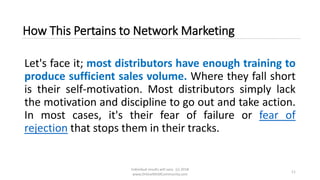 Individual results will vary. (c) 2018
www.OnlineMLMCommunity.com
11
How This Pertains to Network Marketing
Let's face it; most distributors have enough training to
produce sufficient sales volume. Where they fall short
is their self-motivation. Most distributors simply lack
the motivation and discipline to go out and take action.
In most cases, it's their fear of failure or fear of
rejection that stops them in their tracks.
 